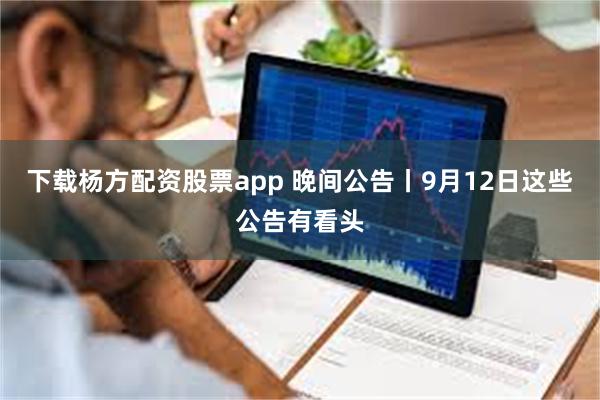 下载杨方配资股票app 晚间公告丨9月12日这些公告有看头