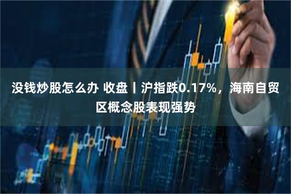 没钱炒股怎么办 收盘丨沪指跌0.17%，海南自贸区概念股表现强势