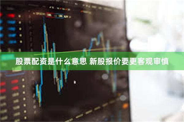 股票配资是什么意思 新股报价要更客观审慎