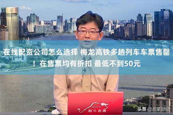 在线配资公司怎么选择 梅龙高铁多趟列车车票售罄！在售票均有折扣 最低不到50元