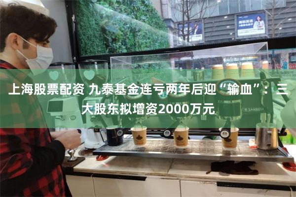 上海股票配资 九泰基金连亏两年后迎“输血”：三大股东拟增资2000万元