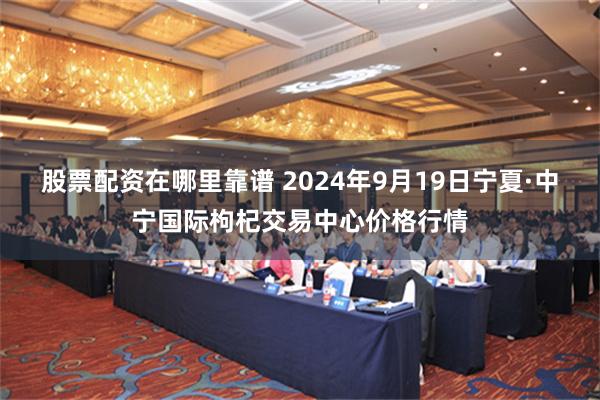 股票配资在哪里靠谱 2024年9月19日宁夏·中宁国际枸杞交易中心价格行情