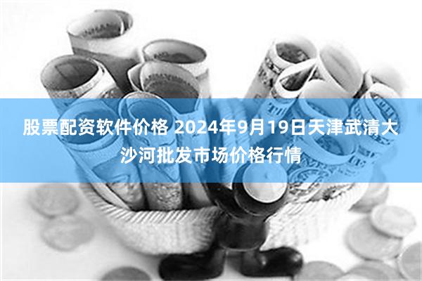 股票配资软件价格 2024年9月19日天津武清大沙河批发市场价格行情