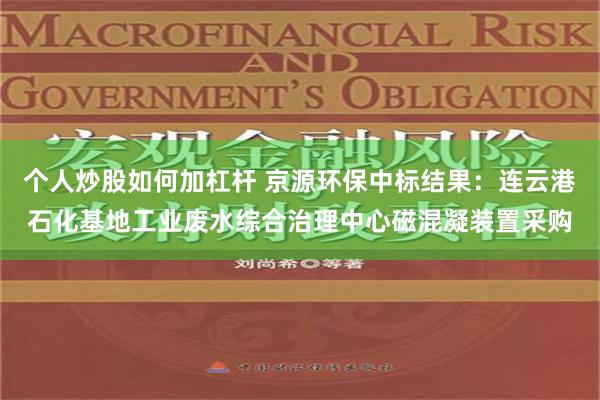 个人炒股如何加杠杆 京源环保中标结果：连云港石化基地工业废水综合治理中心磁混凝装置采购