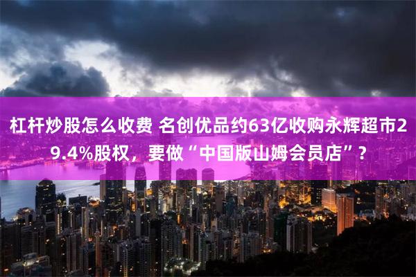 杠杆炒股怎么收费 名创优品约63亿收购永辉超市29.4%股权，要做“中国版山姆会员店”？