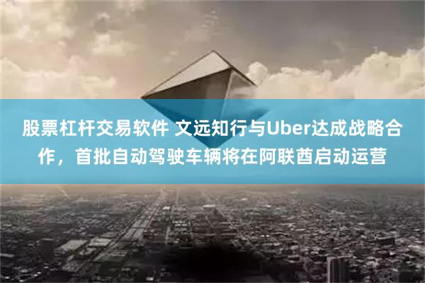 股票杠杆交易软件 文远知行与Uber达成战略合作，首批自动驾驶车辆将在阿联酋启动运营