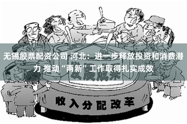 无锡股票配资公司 河北：进一步释放投资和消费潜力 推动“两新”工作取得扎实成效