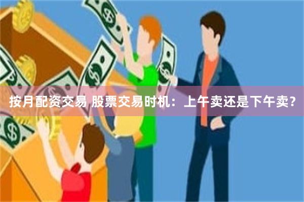 按月配资交易 股票交易时机：上午卖还是下午卖？