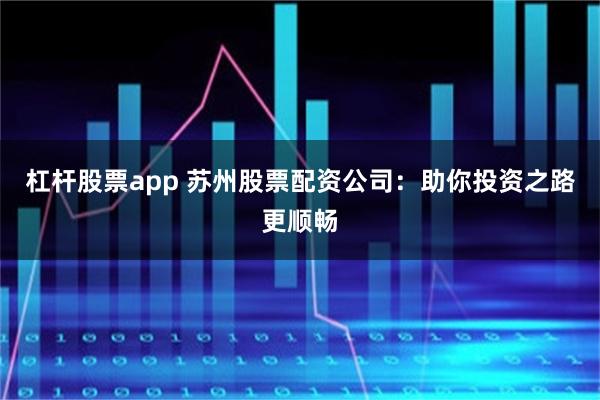 杠杆股票app 苏州股票配资公司：助你投资之路更顺畅