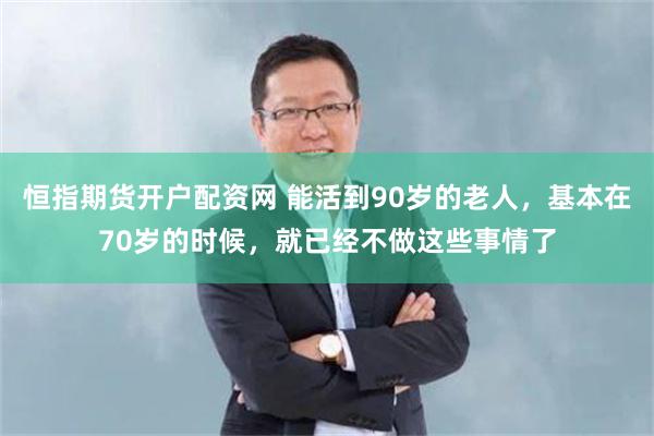 恒指期货开户配资网 能活到90岁的老人，基本在70岁的时候，就已经不做这些事情了