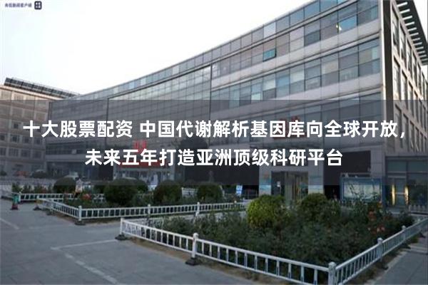 十大股票配资 中国代谢解析基因库向全球开放，未来五年打造亚洲顶级科研平台