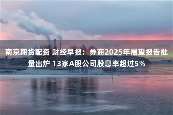 南京期货配资 财经早报：券商2025年展望报告批量出炉 13家A股公司股息率超过5%