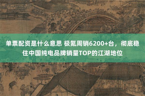 单票配资是什么意思 极氪周销6200+台，彻底稳住中国纯电品牌销量TOP的江湖地位