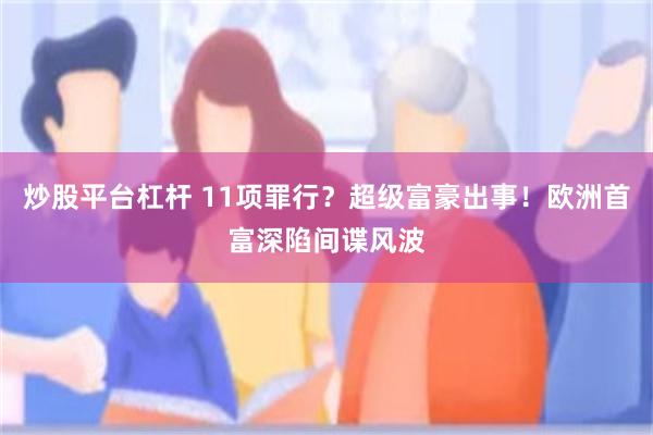 炒股平台杠杆 11项罪行？超级富豪出事！欧洲首富深陷间谍风波