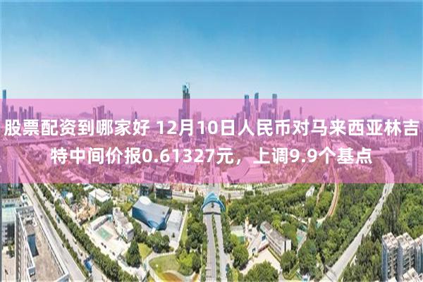 股票配资到哪家好 12月10日人民币对马来西亚林吉特中间价报0.61327元，上调9.9个基点