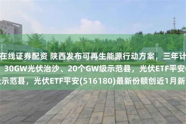 在线证券配资 陕西发布可再生能源行动方案，三年计划：新能源43GW、30GW光伏治沙、20个GW级示范县，光伏ETF平安(516180)最新份额创近1月新高