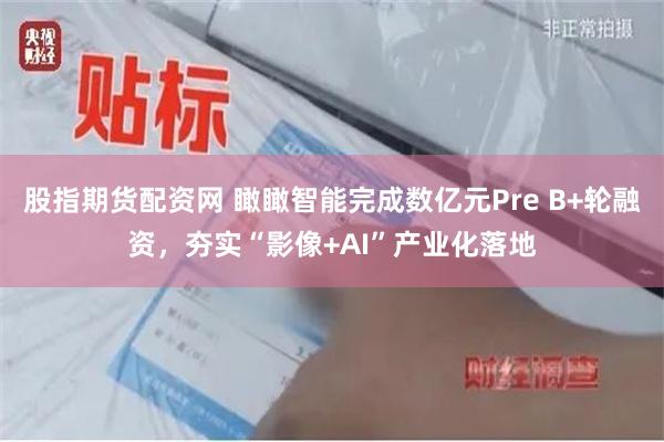 股指期货配资网 瞰瞰智能完成数亿元Pre B+轮融资，夯实“影像+AI”产业化落地