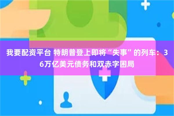 我要配资平台 特朗普登上即将“失事”的列车：36万亿美元债务和双赤字困局