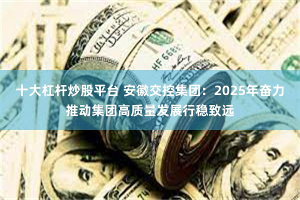 十大杠杆炒股平台 安徽交控集团：2025年奋力推动集团高质量发展行稳致远