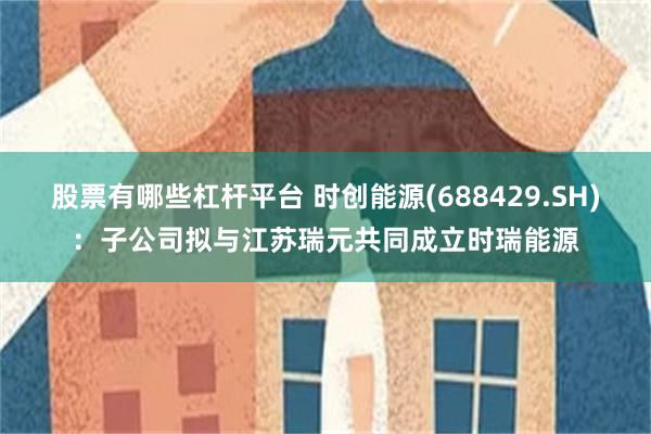 股票有哪些杠杆平台 时创能源(688429.SH)：子公司拟与江苏瑞元共同成立时瑞能源