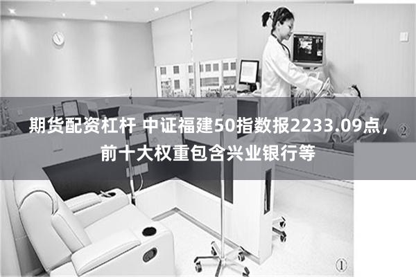 期货配资杠杆 中证福建50指数报2233.09点，前十大权重包含兴业银行等