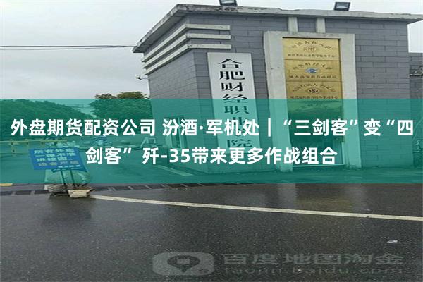 外盘期货配资公司 汾酒·军机处｜“三剑客”变“四剑客” 歼-35带来更多作战组合