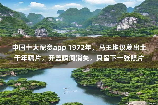 中国十大配资app 1972年，马王堆汉墓出土千年藕片，开盖瞬间消失，只留下一张照片