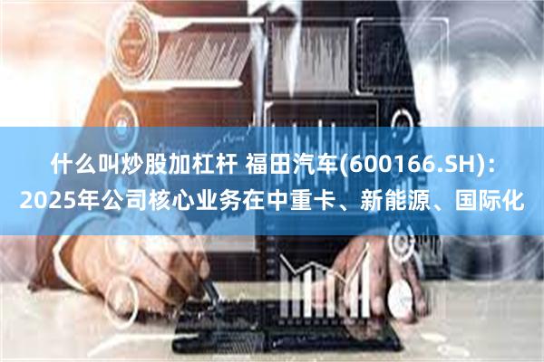 什么叫炒股加杠杆 福田汽车(600166.SH)：2025年公司核心业务在中重卡、新能源、国际化