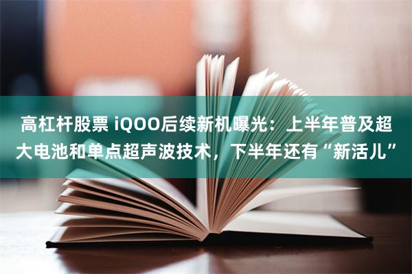 高杠杆股票 iQOO后续新机曝光：上半年普及超大电池和单点超声波技术，下半年还有“新活儿”