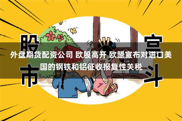 外盘期货配资公司 欧股高开 欧盟宣布对进口美国的钢铁和铝征收报复性关税