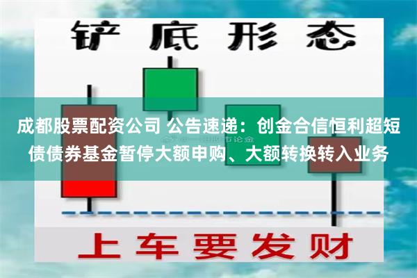 成都股票配资公司 公告速递：创金合信恒利超短债债券基金暂停大额申购、大额转换转入业务
