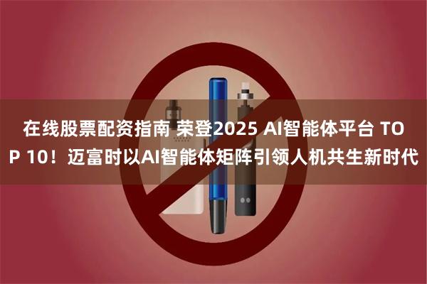 在线股票配资指南 荣登2025 AI智能体平台 TOP 10！迈富时以AI智能体矩阵引领人机共生新时代
