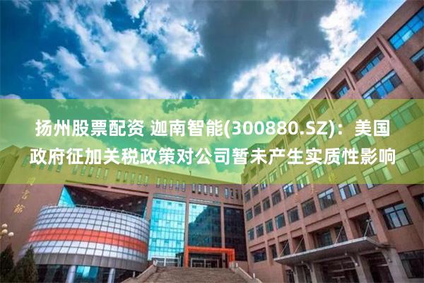 扬州股票配资 迦南智能(300880.SZ)：美国政府征加关税政策对公司暂未产生实质性影响