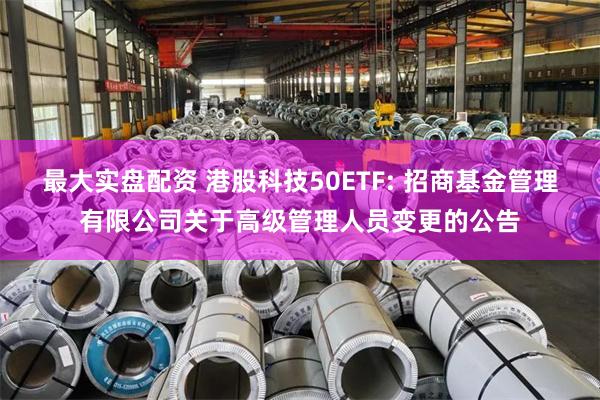 最大实盘配资 港股科技50ETF: 招商基金管理有限公司关于高级管理人员变更的公告