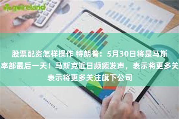 股票配资怎样操作 特朗普：5月30日将是马斯克在政府效率部最后一天！马斯克近日频频发声，表示将更多关注旗下公司